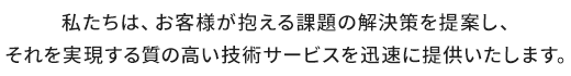 私たちは、お客様が抱える課題の解決策を提案し、それを実現する質の高い技術サービスを迅速に提供いたします。